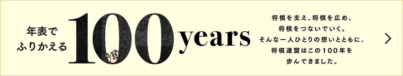 年表でふりかえる100years 将棋を支え、将棋を広め、将棋をつないでいく。そんな一人ひとりの想いとともに、将棋連盟はこの１００年を歩んできました。