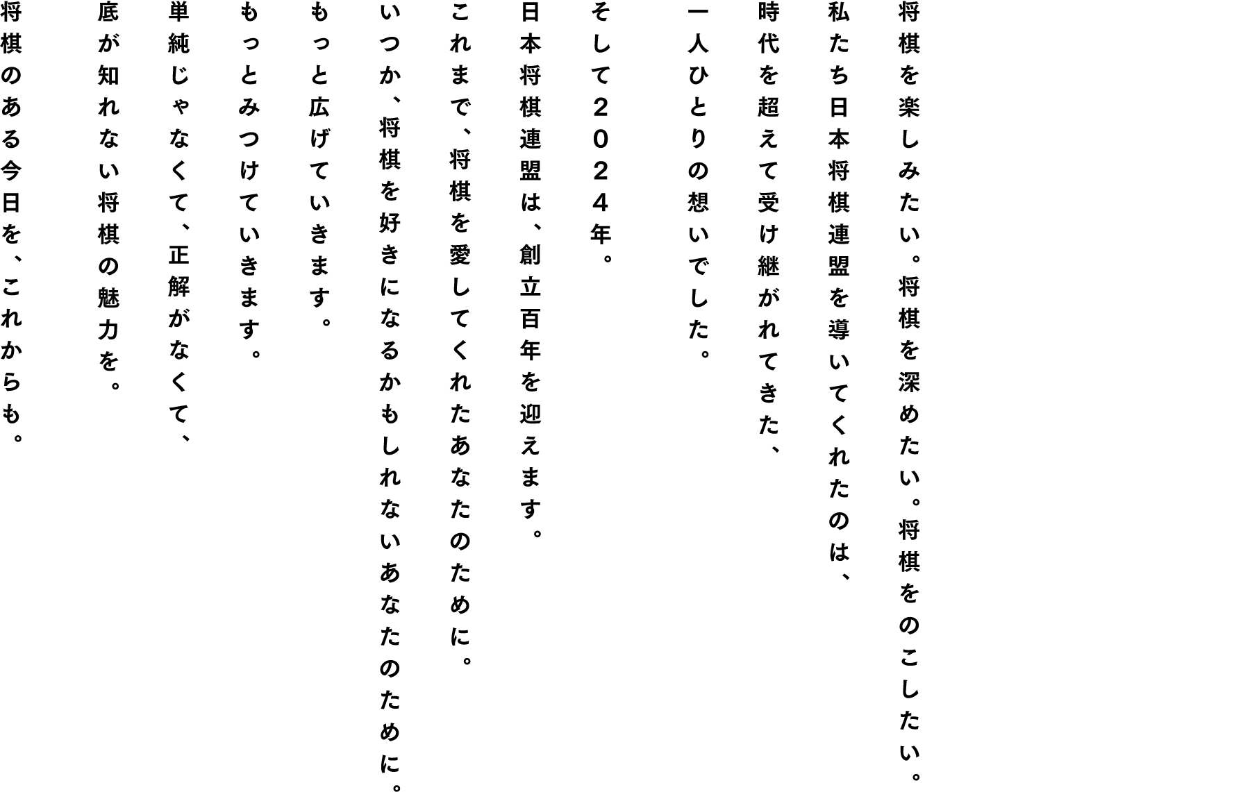 将棋を楽しみたい。将棋を深めたい。将棋をのこしたい。私たち日本将棋連盟を導いてくれたのは、時代を超えて受け継がれてきた、一人ひとりの想いでした。そして２０２４年、日本将棋連盟は、創立百年を迎えます。これまで、将棋を愛してくれたあなたのために。いつか、将棋を好きになるかもしれないあなたのために。もっと広げていきます。もっとみつけていきます。単純じゃなくて、正解がなくて、底が知れない将棋の魅力を。将棋のある今日を、これからも。